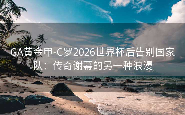 GA黄金甲-C罗2026世界杯后告别国家队：传奇谢幕的另一种浪漫
