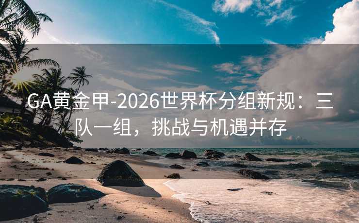 GA黄金甲-2026世界杯分组新规：三队一组，挑战与机遇并存